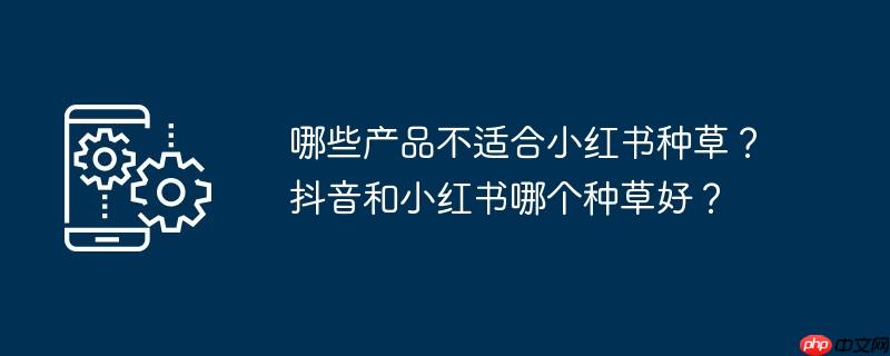 哪些产品不适合小红书种草？抖音和小红书哪个种草好？