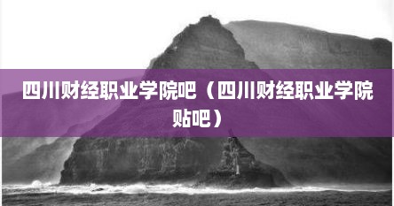 四川财经职业学院吧（四川财经职业学院贴吧）