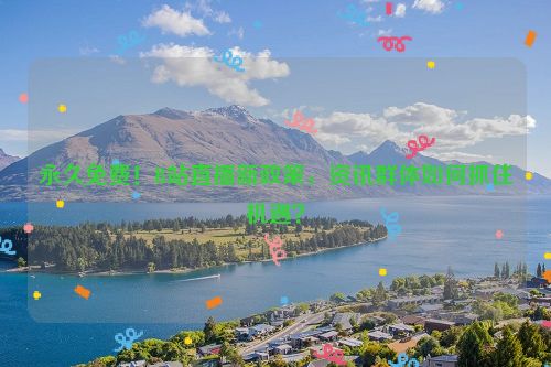 永久免费！B站直播新政策，资讯群体如何抓住机遇？