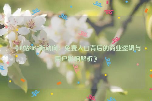 《B站2025新动向：免费入口背后的商业逻辑与用户影响解析》
