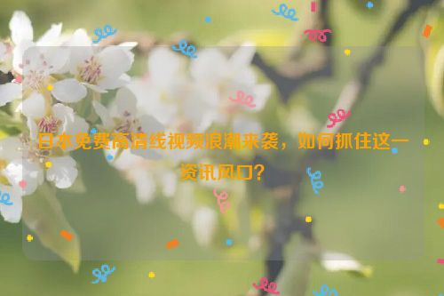 日本免费高清线视频浪潮来袭，如何抓住这一资讯风口？