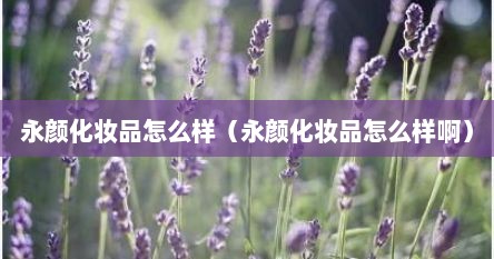 永颜化妆品怎么样（永颜化妆品怎么样啊）