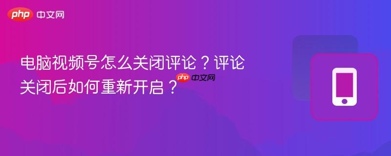 电脑视频号怎么关闭评论？评论关闭后如何重新开启？