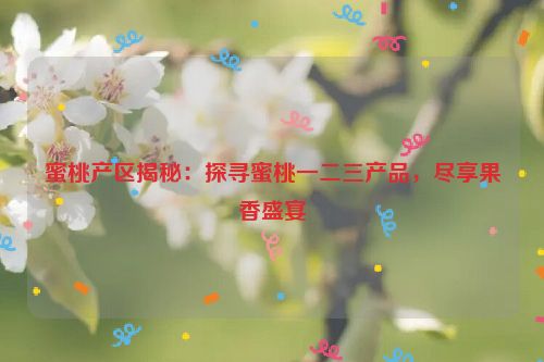 蜜桃产区揭秘：探寻蜜桃一二三产品，尽享果香盛宴