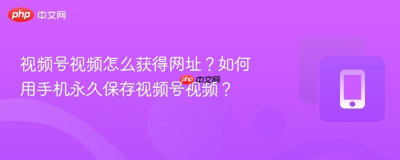 视频号视频怎么获得网址？如何用手机永久保存视频号视频？