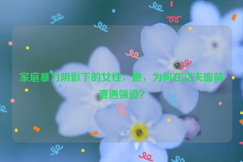 家庭暴力阴影下的女性：她，为何在丈夫面前遭遇强迫？