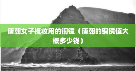 唐朝女子梳妆用的铜镜（唐朝的铜镜值大概多少钱）