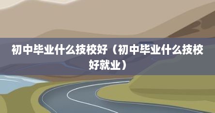 初中毕业什么技校好（初中毕业什么技校好就业）