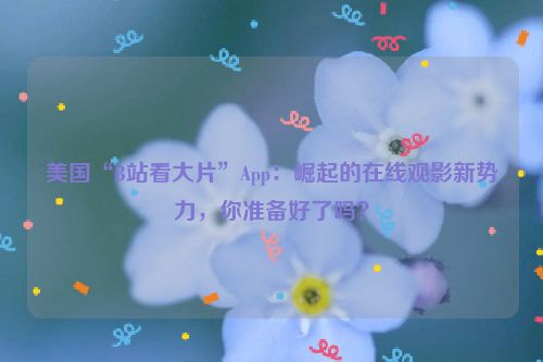 美国“B站看大片”App：崛起的在线观影新势力，你准备好了吗？