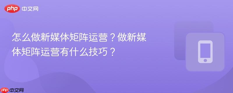 怎么做新媒体矩阵运营?做新媒体矩阵运营有什么技巧?