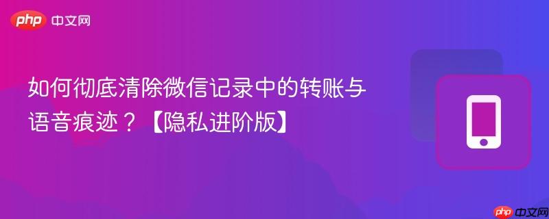 如何彻底清除微信记录中的转账与语音痕迹?【隐私进阶版】