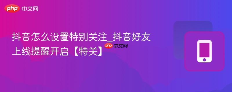 抖音怎么设置特别关注_抖音好友上线提醒开启【特关】