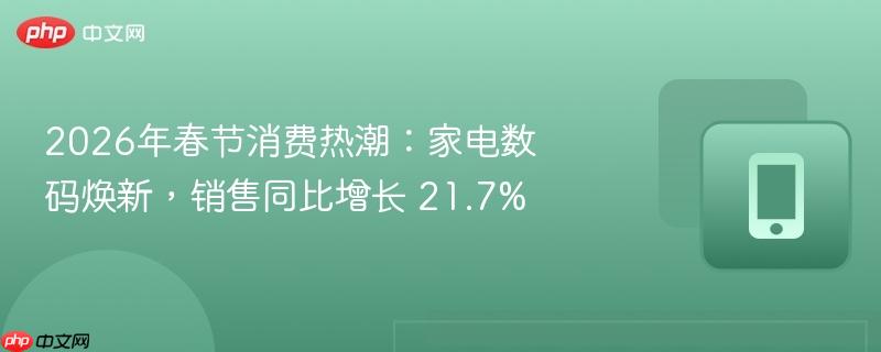 2026年春节消费热潮：家电数码焕新，销售同比增长 21.7%