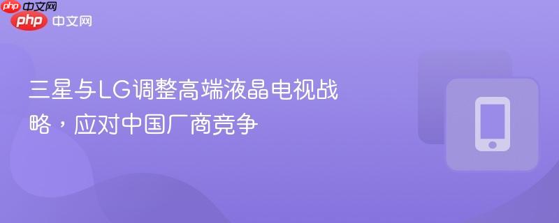三星与lg调整高端液晶电视战略，应对中国厂商竞争