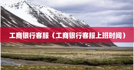 工商银行客服（工商银行客服上班时间）