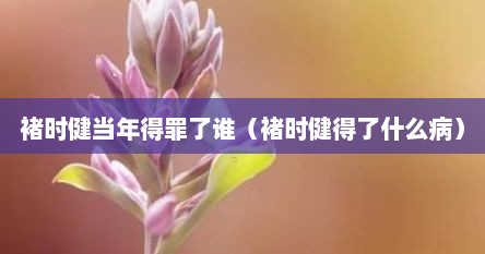 褚时健当年得罪了谁（褚时健得了什么病）