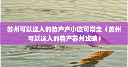 苏州可以送人的特产产小吃可带走（苏州可以送人的特产苏州攻略）