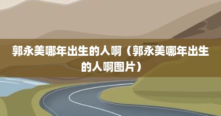 郭永美哪年出生的人啊（郭永美哪年出生的人啊图片）