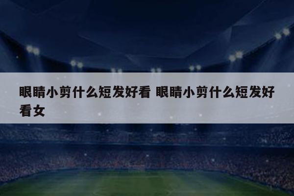 眼睛小剪什么短发好看 眼睛小剪什么短发好看女