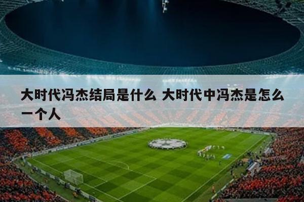 大时代冯杰结局是什么 大时代中冯杰是怎么一个人