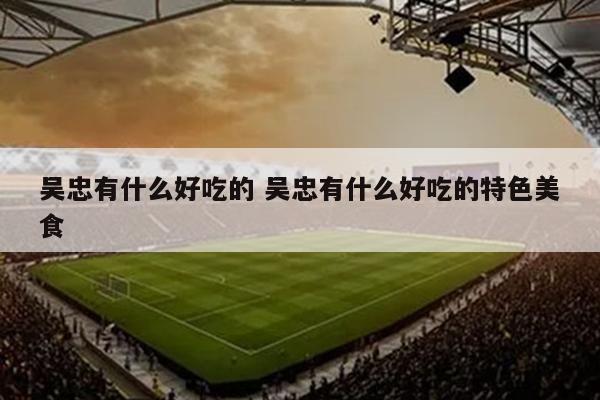 吴忠有什么好吃的 吴忠有什么好吃的特色美食