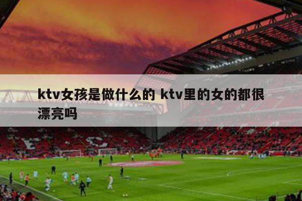 ktv女孩是做什么的 ktv里的女的都很漂亮吗