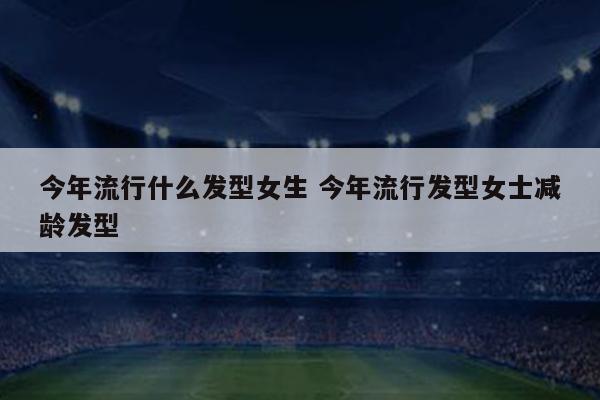 今年流行什么发型女生 今年流行发型女士减龄发型
