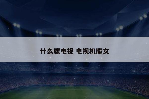 什么魔电视 电视机魔女
