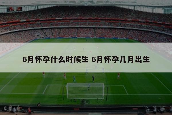 6月怀孕什么时候生 6月怀孕几月出生