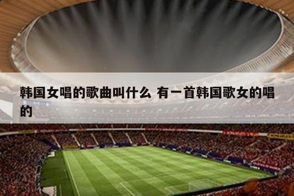 韩国女唱的歌曲叫什么 有一首韩国歌女的唱的