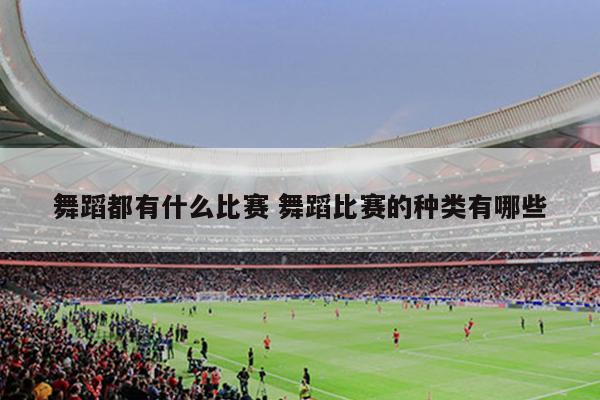 舞蹈都有什么比赛 舞蹈比赛的种类有哪些