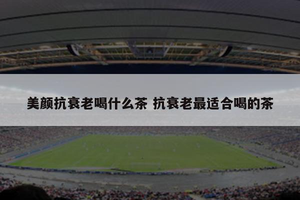 美颜抗衰老喝什么茶 抗衰老最适合喝的茶