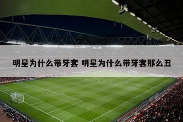 明星为什么带牙套 明星为什么带牙套那么丑