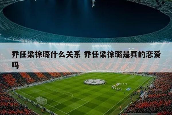 乔任梁徐璐什么关系 乔任梁徐璐是真的恋爱吗