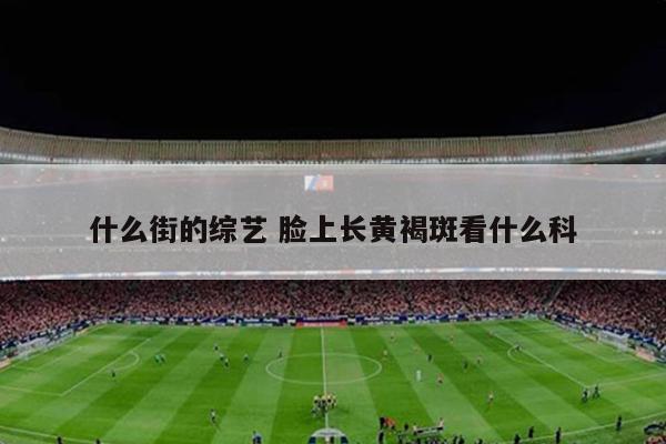 什么街的综艺 脸上长黄褐斑看什么科