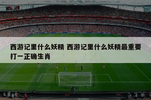 西游记里什么妖精 西游记里什么妖精最重要打一正确生肖