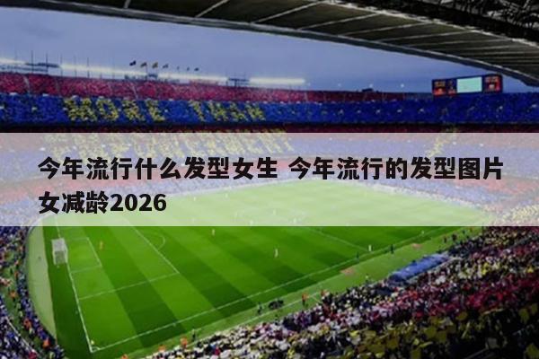今年流行什么发型女生 今年流行的发型图片女减龄2026