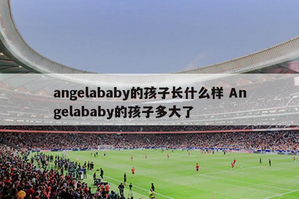 angelababy的孩子长什么样 Angelababy的孩子多大了