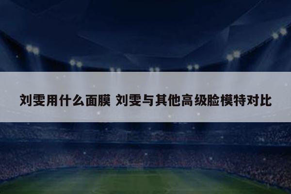 刘雯用什么面膜 刘雯与其他高级脸模特对比