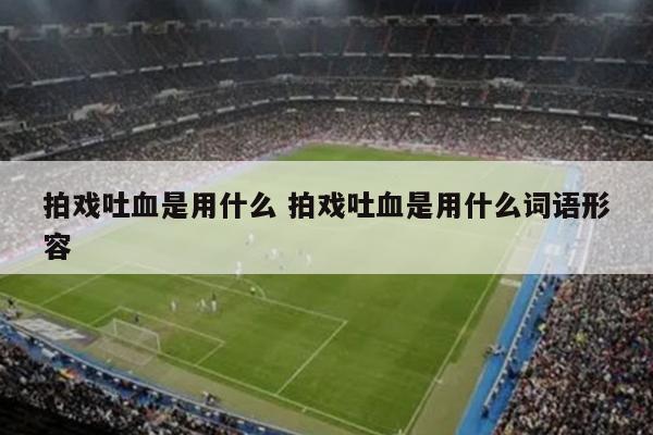 拍戏吐血是用什么 拍戏吐血是用什么词语形容