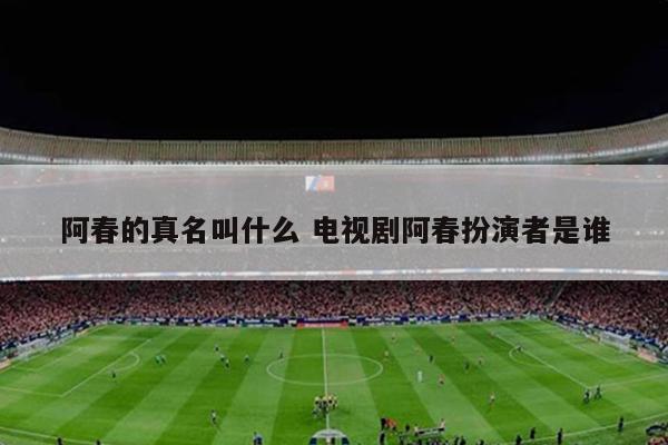 阿春的真名叫什么 电视剧阿春扮演者是谁