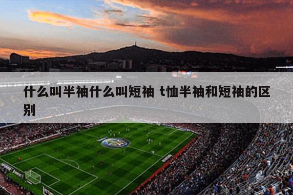 什么叫半袖什么叫短袖 t恤半袖和短袖的区别