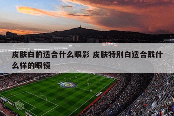 皮肤白的适合什么眼影 皮肤特别白适合戴什么样的眼镜