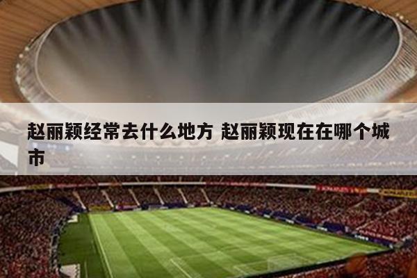 赵丽颖经常去什么地方 赵丽颖现在在哪个城市
