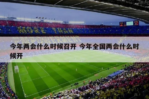 今年两会什么时候召开 今年全国两会什么时候开
