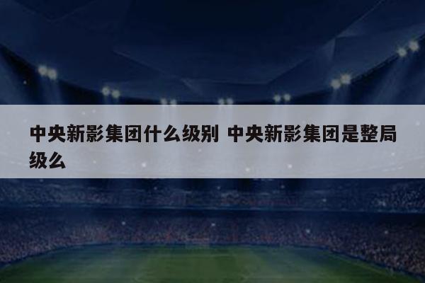 中央新影集团什么级别 中央新影集团是整局级么
