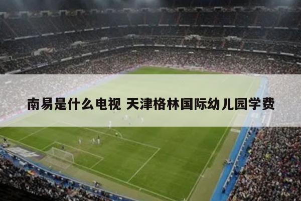 南易是什么电视 天津格林国际幼儿园学费