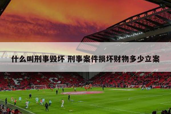 什么叫刑事毁坏 刑事案件损坏财物多少立案