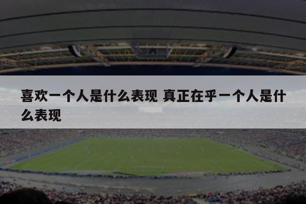 喜欢一个人是什么表现 真正在乎一个人是什么表现