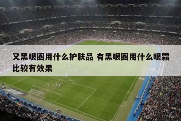 又黑眼圈用什么护肤品 有黑眼圈用什么眼霜比较有效果